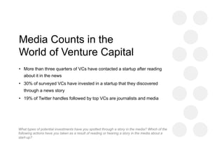 Media Counts in the
World of Venture Capital
•  More than three quarters of VCs have contacted a startup after reading
about it in the news
•  30% of surveyed VCs have invested in a startup that they discovered
through a news story
•  19% of Twitter handles followed by top VCs are journalists and media
What types of potential investments have you spotted through a story in the media? Which of the
following actions have you taken as a result of reading or hearing a story in the media about a
start-up?
 