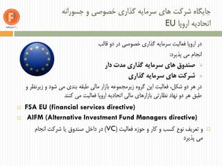 ‫جسورانه‬ ‫و‬ ‫خصوصی‬ ‫گذاری‬ ‫سرمایه‬ ‫های‬ ‫شرکت‬ ‫جایگاه‬
‫اروپا‬ ‫اتحادیه‬EU
‫قالب‬ ‫دو‬ ‫در‬ ‫خصوصی‬ ‫گذاری‬ ‫سرمایه‬ ‫فعالیت‬ ‫اروپا‬ ‫در‬
‫پذیرد‬ ‫می‬ ‫انجام‬:
‫دار‬ ‫مدت‬ ‫گذاری‬ ‫سرمایه‬ ‫های‬ ‫صندوق‬
‫گذاری‬ ‫سرمایه‬ ‫های‬ ‫شرکت‬
‫و‬ ‫زیرنظر‬ ‫و‬ ‫شود‬ ‫می‬ ‫بندی‬ ‫طبقه‬ ‫مالی‬ ‫بازار‬ ‫زیرمجموعه‬ ‫گروه‬ ‫این‬ ‫فعالیت‬ ،‫شکل‬ ‫دو‬ ‫هر‬ ‫در‬
‫کنند‬ ‫می‬ ‫فعالیت‬ ‫اروپا‬ ‫اتحادیه‬ ‫مالی‬ ‫بازارهای‬ ‫نظارتی‬ ‫نهاد‬ ‫دو‬ ‫هر‬ ‫طبق‬
 FSA EU (financial services directive)
 AIFM (Alternative Investment Fund Managers directive)
‫فعالیت‬ ‫حوزه‬ ‫و‬ ‫کار‬ ‫و‬ ‫کسب‬ ‫نوع‬ ‫تعریف‬ ‫و‬(VC)‫انجام‬ ‫شرکت‬ ‫یا‬ ‫صندوق‬ ‫داخل‬ ‫در‬
‫می‬‫پذیرد‬
 
