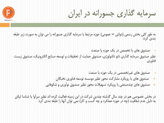 ‫ایران‬ ‫در‬ ‫جسورانه‬ ‫گذاری‬ ‫سرمایه‬
‫رسمی‬ ‫بخش‬ ‫کلی‬ ‫طور‬ ‫به‬(‫دولتی‬–‫عمومی‬)‫طبقه‬ ‫زیر‬ ‫صورت‬ ‫به‬ ‫توان‬ ‫می‬ ‫را‬ ‫جسورانه‬ ‫گذاری‬ ‫سرمایه‬ ‫با‬ ‫مرتبط‬ ‫حوزه‬
‫کرد‬ ‫بندی‬:
‫صنعت‬ ‫یا‬ ‫حوزه‬ ‫یک‬ ‫در‬ ‫تخصص‬ ‫با‬ ‫های‬ ‫صندوق‬
‫زیست‬ ‫صندوق‬ ،‫الکترونیک‬ ‫صنایع‬ ‫توسعه‬ ‫و‬ ‫تحقیقات‬ ‫از‬ ‫حمایت‬ ‫صندوق‬ ،‫تکنولوژی‬ ‫نانو‬ ‫گذاری‬ ‫سرمایه‬ ‫صندوق‬ ‫نظیر‬
‫فناوری‬
‫صنعت‬ ‫یا‬ ‫حوزه‬ ‫یک‬ ‫در‬ ‫غیرتخصصی‬ ‫های‬ ‫صندوق‬
‫نخبگان‬ ‫فناوری‬ ‫توسعه‬ ‫موسسه‬ ‫نظیر‬ ‫محور‬ ‫مشارکت‬ ‫رویکرد‬ ‫با‬ ‫های‬ ‫صندوق‬
‫شکوفایی‬ ‫و‬ ‫نوآوری‬ ‫صندوق‬ ‫نظیر‬ ‫محور‬ ‫تسهیالت‬ ‫رویکرد‬ ‫با‬ ‫چندصنعتی‬ ‫های‬ ‫صندوق‬
‫لیکن‬ ‫شناسا‬ ‫یا‬ ‫سرآوا‬ ‫نظیر‬ ‫اند‬ ‫کرده‬ ‫فعالیت‬ ‫زمینه‬ ‫این‬ ‫در‬ ‫شرکت‬ ‫چندین‬ ‫گذشته‬ ‫سال‬ ‫چند‬ ‫در‬ ‫هم‬ ‫خصوصی‬ ‫بخش‬ ‫در‬
‫شفافیت‬ ‫عدم‬ ‫دلیل‬ ‫به‬(‫کار‬ ‫و‬ ‫کسب‬ ‫چه‬ ‫و‬ ‫عملکرد‬ ‫حوزه‬ ‫در‬ ‫چه‬)‫کرد‬ ‫بندی‬ ‫طبقه‬ ‫را‬ ‫آنها‬ ‫توان‬ ‫نمی‬
 