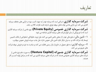 ‫تعاریف‬
‫گذاری‬ ‫سرمایه‬ ‫شرکت‬:‫سرمایه‬ ‫مختلف‬ ‫های‬ ‫دارایی‬ ‫در‬ ‫سود‬ ‫کسب‬ ‫جهت‬ ‫به‬ ‫را‬ ‫خود‬ ‫سرمایه‬ ‫که‬ ‫است‬ ‫شرکتی‬
‫کند‬ ‫می‬ ‫گذاری‬.‫و‬ ‫کاال‬ ،‫فلزات‬ ،‫ثابت‬ ‫بازده‬ ‫با‬ ‫اوراق‬ ،‫سهام‬ ‫شامل‬ ‫تواند‬ ‫می‬ ‫ها‬ ‫دارایی‬ ‫این‬...‫باشد‬.
‫خصوصی‬ ‫گذاری‬ ‫سرمایه‬ ‫شرکت‬(Private Equity:)‫گذاری‬ ‫سرمایه‬ ‫شرکت‬ ‫از‬ ‫خاصی‬ ‫نوع‬
‫شود‬ ‫می‬ ‫شناخته‬ ‫گذاری‬ ‫سرمایه‬ ‫های‬ ‫شرکت‬ ‫انواع‬ ‫سایر‬ ‫از‬ ‫ویژگی‬ ‫دو‬ ‫با‬ ‫که‬ ‫است‬:
1-‫مالی‬ ‫تامین‬:‫تاسیس‬ ،‫بانک‬ ‫از‬ ‫استقراض‬ ،‫خانوادگی‬ ‫ثروت‬ ‫مثل‬ ‫کنند‬ ‫می‬ ‫تامین‬ ‫خاص‬ ‫محلی‬ ‫از‬ ‫را‬ ‫خود‬ ‫مالی‬ ‫منابع‬
‫و‬ ‫ثالث‬ ‫شرکت‬ ‫یک‬ ‫توسط‬..‫ندارد‬ ‫عمومی‬ ‫مالی‬ ‫تامین‬ ‫اجازه‬ ‫دیگر‬ ‫بیان‬ ‫به‬:‫و‬ ‫سهام‬ ‫عمومی‬ ‫فروش‬ ،‫سپرده‬ ‫جذب‬ ‫مثل‬...
2-‫گذاری‬ ‫سرمایه‬:‫شرکت‬ ‫سهام‬ ‫فروش‬ ‫و‬ ‫خرید‬ ‫به‬ ‫مبادرت‬ ‫و‬ ‫کنند‬ ‫می‬ ‫فعالیت‬ ‫رسمی‬ ‫بازار‬ ‫از‬ ‫خارج‬ ‫در‬ ‫معمول‬ ‫طور‬ ‫به‬
‫کنند‬ ‫می‬ ‫غیربورسی‬ ‫های‬.
‫جسورانه‬ ‫گذاری‬ ‫سرمایه‬ ‫شرکت‬(Venture Capital:)‫از‬ ‫خاصی‬ ‫نوع‬ ،‫عام‬ ‫صورت‬ ‫به‬
‫کار‬ ‫و‬ ‫کسب‬ ‫اولیه‬ ‫مراحل‬ ‫در‬ ‫که‬ ‫کنند‬ ‫می‬ ‫گذاری‬ ‫سرمایه‬ ‫هایی‬ ‫شرکت‬ ‫در‬ ‫که‬ ‫هستند‬ ‫خصوصی‬ ‫گذاری‬ ‫سرمایه‬ ‫های‬ ‫شرکت‬
‫هستند‬.
 