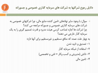 ‫جسورانه‬ ‫و‬ ‫خصوصی‬ ‫گذاری‬ ‫سرمایه‬ ‫های‬ ‫شرکت‬ ‫به‬ ‫شرکتها‬ ‫رجوع‬ ‫دالیل‬
‫سوال‬:‫به‬ ‫خصوصی‬ ‫شرکتهای‬ ‫چرا‬ ،‫مالی‬ ‫منابع‬ ‫کننده‬ ‫تامین‬ ‫نهادهای‬ ‫سایر‬ ‫وجود‬ ‫با‬
‫کنند؟‬ ‫می‬ ‫مراجعه‬ ‫جسورانه‬ ‫و‬ ‫خصوصی‬ ‫گذاری‬ ‫سرمایه‬ ‫های‬ ‫شرکت‬
‫یک‬ ‫به‬ ‫را‬ ‫گیری‬ ‫تصمیم‬ ‫قدرت‬ ‫و‬ ‫مدیره‬ ‫هیئت‬ ‫کرسی‬ ‫تصاحب‬ ‫اجازه‬ ‫ها‬ ‫شرکت‬ ‫چرا‬
‫دهند؟‬ ‫می‬ ‫خارجی‬ ‫گذار‬ ‫سرمایه‬
‫دارد‬ ‫آنها‬ ‫برای‬ ‫غیرمستقیم‬ ‫و‬ ‫مستقیم‬ ‫منافع‬ ‫که‬ ‫عمده‬ ‫علت‬ ‫چهار‬ ‫به‬:
1-‫شدن‬ ‫تایید‬ ‫و‬ ‫تصدیق‬
2-‫گذار‬ ‫سرمایه‬ ‫شبکه‬ ‫از‬ ‫استفاده‬
3-‫دانش‬(‫وکار‬ ‫کسب‬ ‫و‬ ‫مدیریتی‬–‫تخصصی‬ ‫و‬ ‫فنی‬)
4-‫مالی‬ ‫تامین‬
 