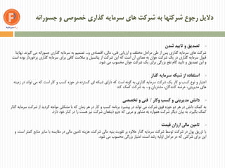 ‫جسورانه‬ ‫و‬ ‫خصوصی‬ ‫گذاری‬ ‫سرمایه‬ ‫های‬ ‫شرکت‬ ‫به‬ ‫شرکتها‬ ‫رجوع‬ ‫دالیل‬
‫شدن‬ ‫تایید‬ ‫و‬ ‫تصدیق‬
‫و‬ ‫اقتصادی‬ ،‫مالی‬ ،‫فنی‬ ‫ارزیابی‬ ‫و‬ ‫مختلف‬ ‫مراحل‬ ‫طی‬ ‫از‬ ‫پس‬ ‫گذاری‬ ‫سرمایه‬ ‫های‬ ‫شرکت‬...‫گیرند‬ ‫می‬ ‫جسورانه‬ ‫گذاری‬ ‫سرمایه‬ ‫به‬ ‫تصمیم‬.‫نهایتا‬
‫است‬ ‫بوده‬ ‫برخوردار‬ ‫گذاری‬ ‫سرمایه‬ ‫برای‬ ‫کافی‬ ‫سالمت‬ ‫و‬ ‫پتانسیل‬ ‫از‬ ‫شرکت‬ ‫این‬ ‫که‬ ‫است‬ ‫آن‬ ‫معنای‬ ‫به‬ ‫جوان‬ ‫شرکت‬ ‫یک‬ ‫در‬ ‫گذاری‬ ‫سرمایه‬ ‫قبول‬
‫شود‬ ‫می‬ ‫محسوب‬ ‫جوان‬ ‫شرکت‬ ‫یک‬ ‫برای‬ ‫بزرگی‬ ‫نفع‬ ‫گام‬ ‫تایید‬ ‫و‬ ‫تصدیق‬ ‫این‬ ‫و‬.
‫گذار‬ ‫سرمایه‬ ‫شبکه‬ ‫از‬ ‫استفاده‬
‫زمینه‬ ‫در‬ ‫تواند‬ ‫می‬ ‫که‬ ‫است‬ ‫کار‬ ‫و‬ ‫کسب‬ ‫حوزه‬ ‫در‬ ‫گسترده‬ ‫ای‬ ‫شبکه‬ ‫دارای‬ ‫که‬ ‫است‬ ‫گونه‬ ‫به‬ ‫گذاری‬ ‫سرمایه‬ ‫شرکت‬ ‫یک‬ ‫کار‬ ‫و‬ ‫کسب‬ ‫نوع‬ ‫و‬ ‫اعتبار‬
‫و‬ ‫مشتریان‬ ،‫کنندگان‬ ‫عرضه‬ ،‫مدیریتی‬ ‫های‬...‫کند‬ ‫کمک‬ ‫شرکت‬ ‫به‬
‫وکار‬ ‫کسب‬ ‫و‬ ‫مدیریتی‬ ‫دانش‬/‫تخصصی‬ ‫و‬ ‫فنی‬
‫گذار‬ ‫سرمایه‬ ‫شرکت‬ ‫از‬ ‫گردید‬ ‫مواجه‬ ‫مشکلی‬ ‫با‬ ‫که‬ ‫زمان‬ ‫هر‬ ‫در‬ ‫کار‬ ‫و‬ ‫کسب‬ ‫برنامه‬ ‫پیشبرد‬ ‫در‬ ‫تواند‬ ‫می‬ ‫شرکت‬ ‫فوق‬ ‫حوزه‬ ‫دو‬ ‫هر‬ ‫در‬ ‫دانش‬ ‫کمک‬ ‫به‬
‫بگیرد‬ ‫کمک‬.‫دارد‬ ‫خود‬ ‫کنار‬ ‫در‬ ‫را‬ ‫هست‬ ‫نیز‬ ‫شرکت‬ ‫ذینفعان‬ ‫جزو‬ ‫که‬ ‫مربی‬ ‫و‬ ‫مشاور‬ ‫یه‬ ‫همواره‬ ‫شرکت‬ ‫دیگر‬ ‫بیان‬ ‫به‬.
‫قیمت‬ ‫ارزان‬ ‫مالی‬ ‫تامین‬
،‫است‬ ‫کمتر‬ ‫منابع‬ ‫سایر‬ ‫با‬ ‫مقایسه‬ ‫در‬ ‫مالی‬ ‫تامین‬ ‫هزینه‬ ،‫شرکت‬ ‫مالی‬ ‫بنیه‬ ‫تقویت‬ ‫بر‬ ‫عالوه‬ ‫گذار‬ ‫سرمایه‬ ‫شرکت‬ ‫توسط‬ ‫شرکت‬ ‫در‬ ‫پول‬ ‫تزریق‬ ‫با‬‫و‬
‫شود‬ ‫می‬ ‫محسوب‬ ‫بزرگی‬ ‫امتیاز‬ ،‫است‬ ‫رشد‬ ‫اولیه‬ ‫مراحل‬ ‫در‬ ‫که‬ ‫شرکتی‬ ‫برای‬ ‫این‬.
 