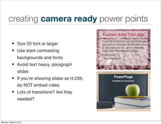 creating camera ready power points

           • Size 20 font or larger
           • Use stark contrasting
                 backgrounds and fonts
           • Avoid text heavy, paragraph
                 slides
           • If you’re showing slides as H.239,
                 do NOT embed video
           • Lots of transitions? Are they
                 needed?




Monday, August 8, 2011
 