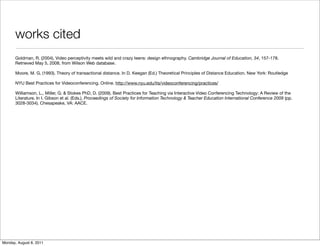 works cited
       Goldman, R. (2004). Video perceptivity meets wild and crazy teens: design ethnography. Cambridge Journal of Education, 34, 157-178.
       Retrieved May 5, 2008, from Wilson Web database.

       Moore, M. G. (1993). Theory of transactional distance. In D. Keegan (Ed.) Theoretical Principles of Distance Education. New York: Routledge

       NYU Best Practices for Videoconferencing. Online. http://www.nyu.edu/its/videoconferencing/practices/

       Williamson, L., Miller, G. & Stokes PhD, D. (2009). Best Practices for Teaching via Interactive Video Conferencing Technology: A Review of the
       Literature. In I. Gibson et al. (Eds.), Proceedings of Society for Information Technology & Teacher Education International Conference 2009 (pp.
       3028-3034). Chesapeake, VA: AACE.




Monday, August 8, 2011
 