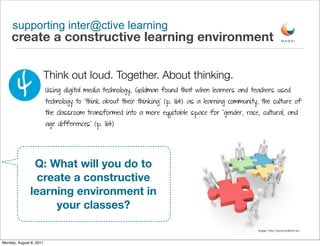 supporting inter@ctive learning
     create a constructive learning environment



        4
                         Think out loud. Together. About thinking.
                         Using digital media technology, Goldman found that when learners and teachers used
                         technology to “think about their thinking” (p. 164) as a learning community, the culture of
                         the classroom transformed into a more equitable space for “gender, race, cultural, and
                         age differences” (p. 164)




                Q: What will you do to
                 create a constructive
               learning environment in
                    your classes?

                                                                                                    image: http://www.ezdtech.eu/


Monday, August 8, 2011
 