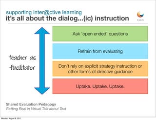 supporting inter@ctive learning
     it’s all about the dialog...(ic) instruction

                                               Ask ‘open ended’ questions


                                                 Refrain from evaluating
        teacher as
                                       Don’t rely on explicit strategy instruction or
         facilitator
                                           other forms of directive guidance


                                                Uptake. Uptake. Uptake.


     Shared Evaluation Pedagogy
     Getting Real in Virtual Talk about Text

Monday, August 8, 2011
 
