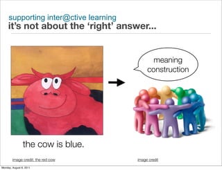 supporting inter@ctive learning
     it’s not about the ‘right’ answer...


                                              meaning
                                            construction




                the cow is blue.
        image credit: the red cow      image credit
Monday, August 8, 2011
 