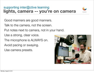 supporting inter@ctive learning
     lights, camera -- you’re on camera
      Good manners are good manners.
      Talk to the camera, not the screen.
      Put notes next to camera, not in your hand.
      Use a strong, clear voice.
      The microphone is ALWAYS on.
      Avoid pacing or swaying.
      Use camera presets.




Monday, August 8, 2011
 