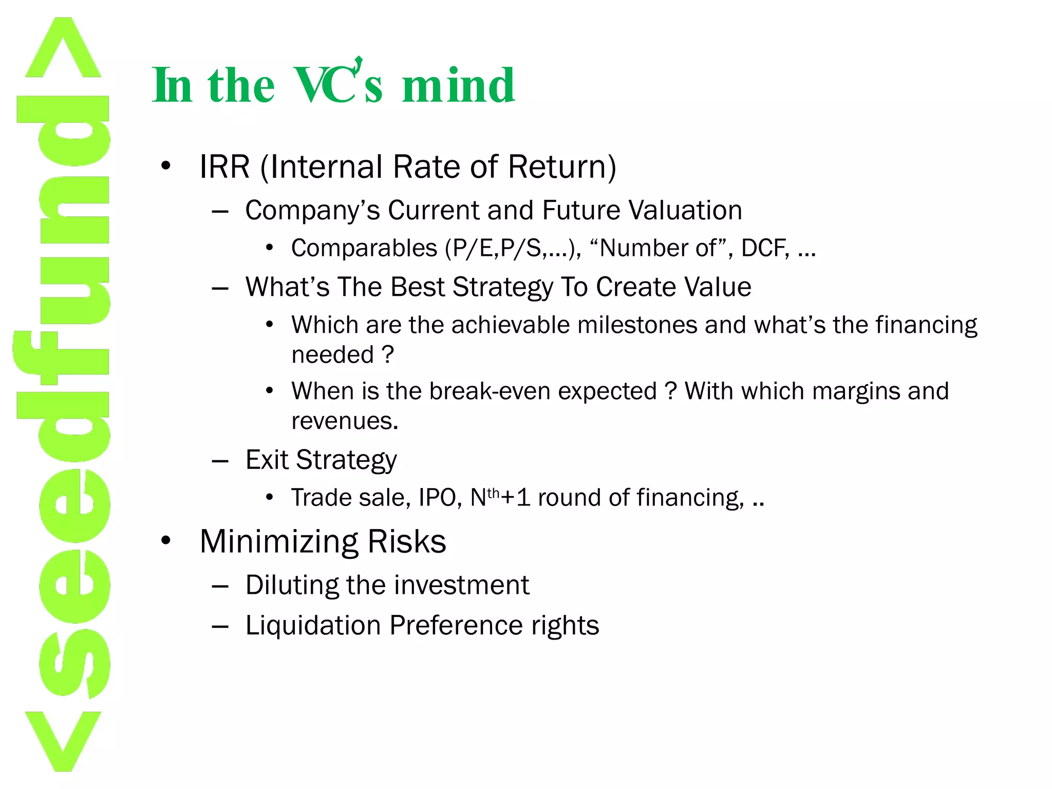 In the VC’s mind IRR (Internal Rate of Return) Company’s Current and Future Valuation Comparables (P/E,P/S,…), “Number of”, DCF, …  What’s The Best Strategy To Create Value Which are the achievable milestones and what’s the financing needed ? When is the break-even expected ? With which margins and revenues. Exit Strategy Trade sale, IPO, N th +1 round of financing, ..  Minimizing Risks Diluting the investment Liquidation Preference rights  