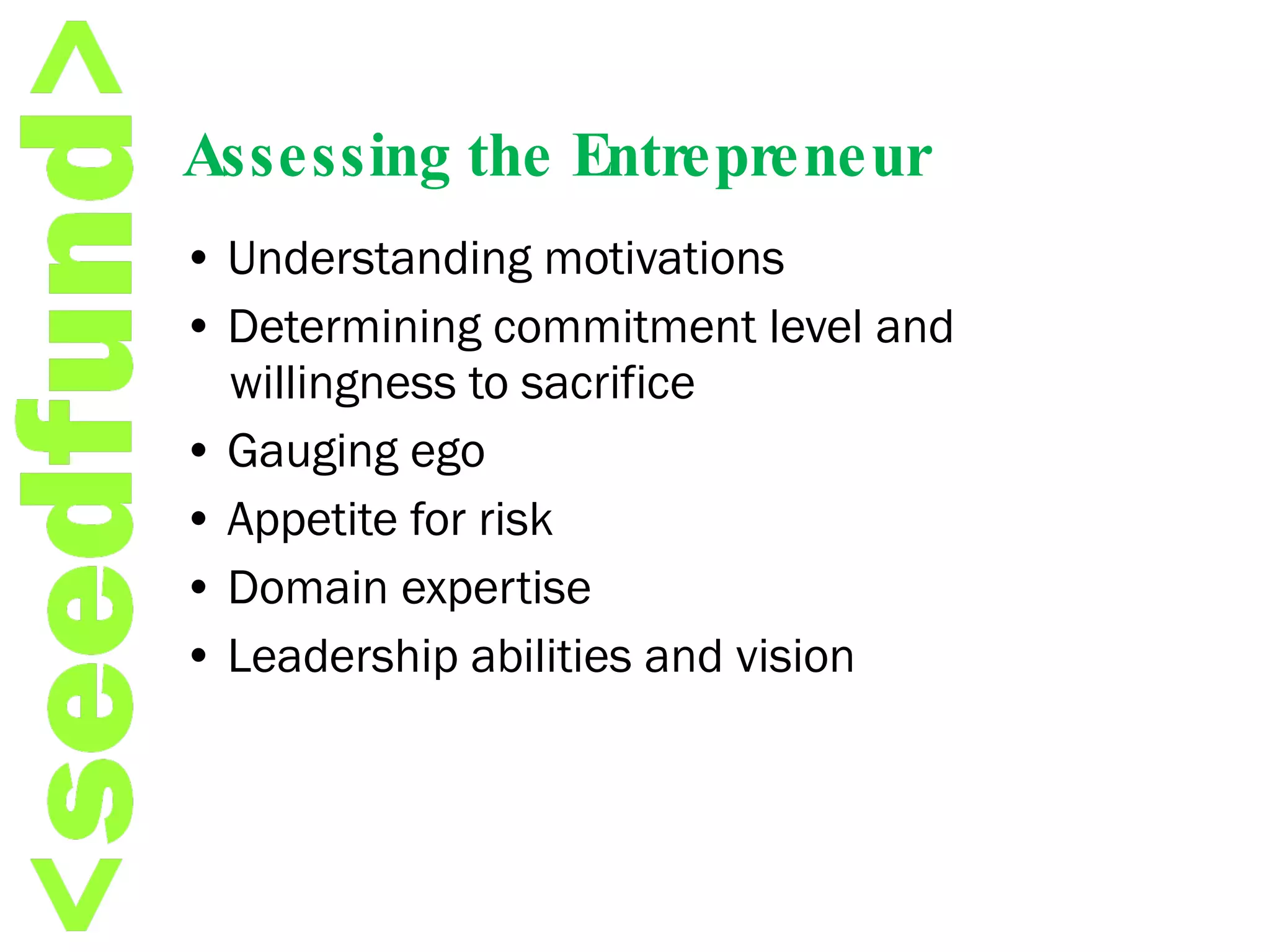 Assessing the Entrepreneur •  Understanding motivations •  Determining commitment level and willingness to sacrifice •  Gauging ego •  Appetite for risk •  Domain expertise •  Leadership abilities and vision 