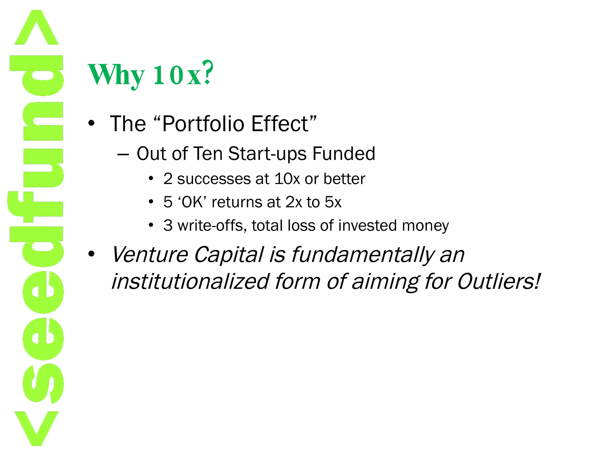 Why 10x? The “Portfolio Effect” Out of Ten Start-ups Funded 2 successes at 10x or better 5 ‘OK’ returns at 2x to 5x 3 write-offs, total loss of invested money Venture Capital is fundamentally an institutionalized form of aiming for Outliers! 