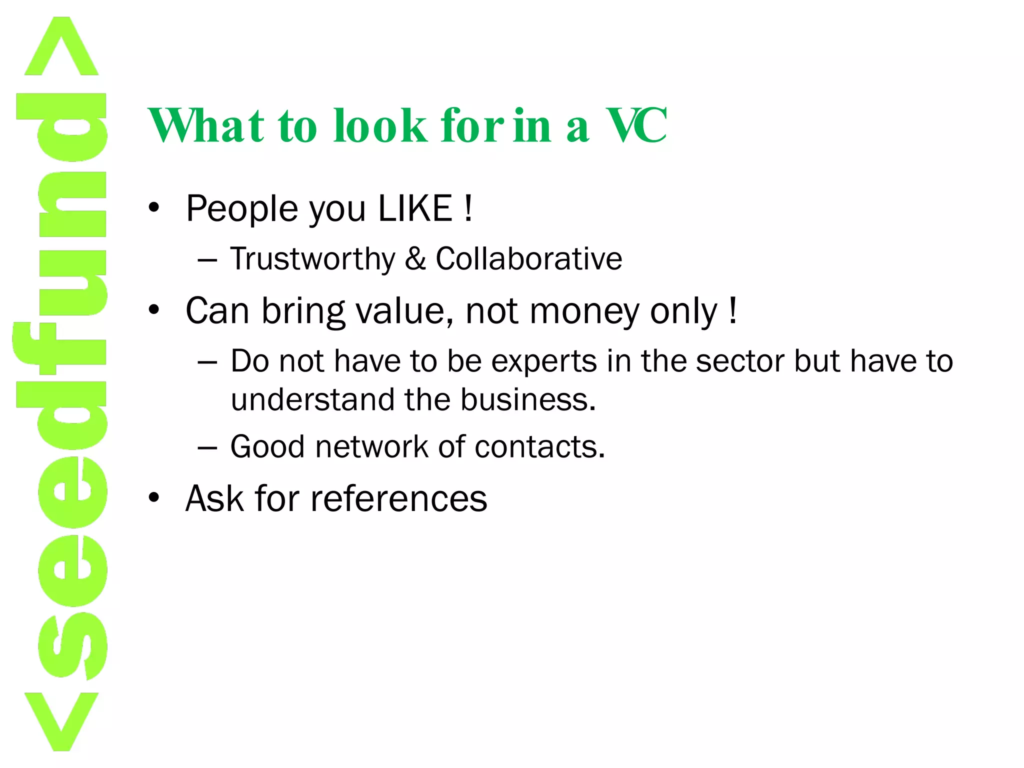 What to look for in a VC People you LIKE ! Trustworthy & Collaborative Can bring value, not money only ! Do not have to be experts in the sector but have to understand the business. Good network of contacts. Ask for references 
