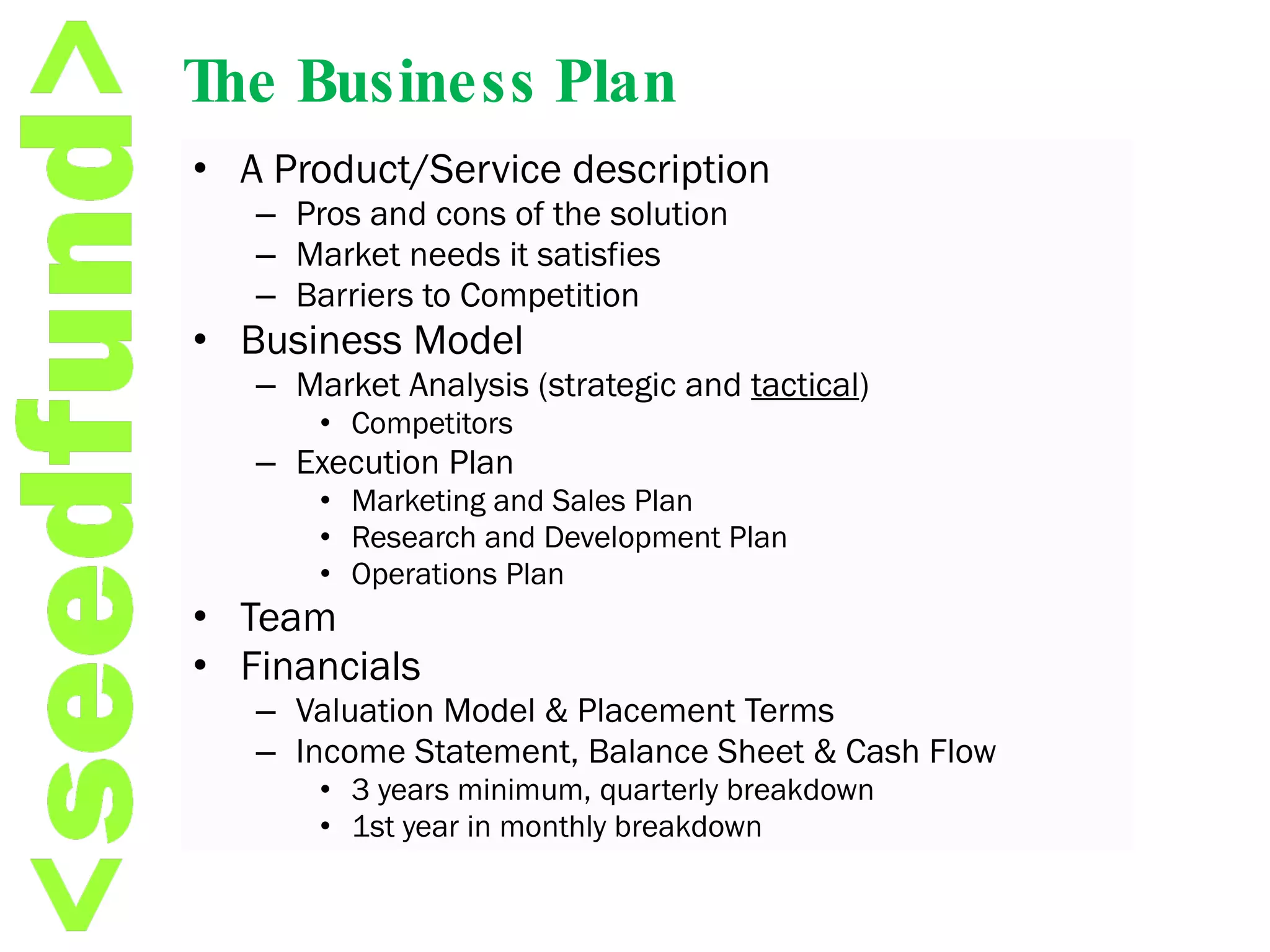 The Business Plan A Product/Service description Pros and cons of the solution Market needs it satisfies Barriers to Competition Business Model Market Analysis (strategic and  tactical ) Competitors Execution Plan  Marketing and Sales Plan Research and Development Plan Operations Plan Team Financials Valuation Model & Placement Terms Income Statement, Balance Sheet & Cash Flow 3 years minimum, quarterly breakdown 1st year in monthly breakdown 