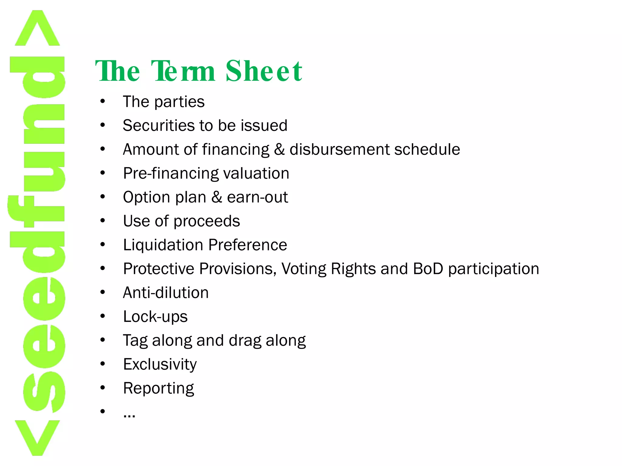 The Term Sheet The parties Securities to be issued Amount of financing & disbursement schedule Pre-financing valuation Option plan & earn-out Use of proceeds Liquidation Preference Protective Provisions, Voting Rights and BoD participation Anti-dilution Lock-ups  Tag along and drag along Exclusivity Reporting ... 
