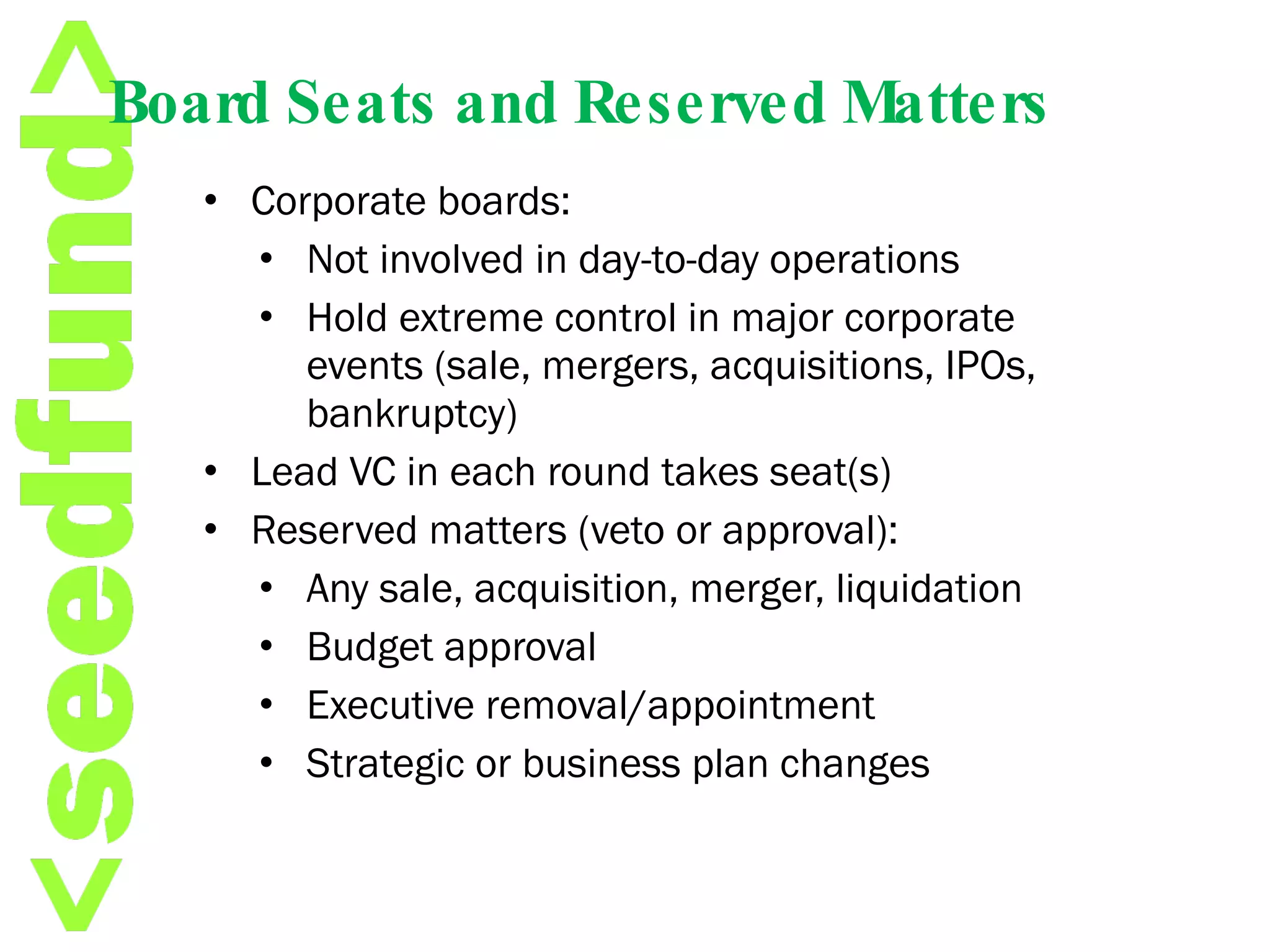 Board Seats and Reserved Matters Corporate boards: Not involved in day-to-day operations Hold extreme control in major corporate events (sale, mergers, acquisitions, IPOs, bankruptcy) Lead VC in each round takes seat(s) Reserved matters (veto or approval): Any sale, acquisition, merger, liquidation Budget approval Executive removal/appointment Strategic or business plan changes 