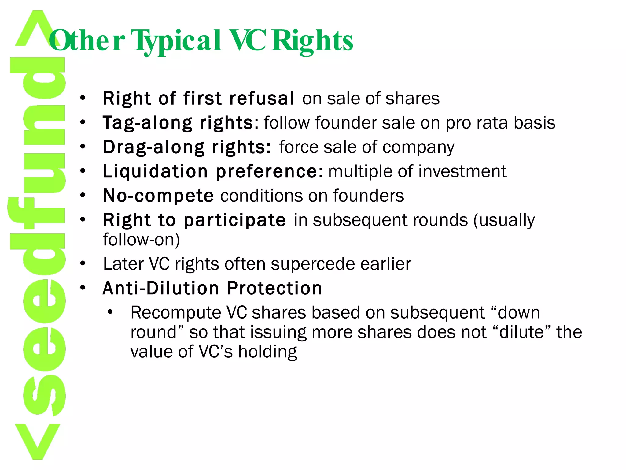 Other Typical VC Rights Right of first refusal  on sale of shares Tag-along rights : follow founder sale on pro rata basis Drag-along rights:  force sale of company Liquidation preference : multiple of investment No-compete  conditions on founders Right to participate  in subsequent rounds (usually follow-on) Later VC rights often supercede earlier Anti-Dilution Protection Recompute VC shares based on subsequent “down round” so that issuing more shares does not “dilute” the value of VC’s holding 
