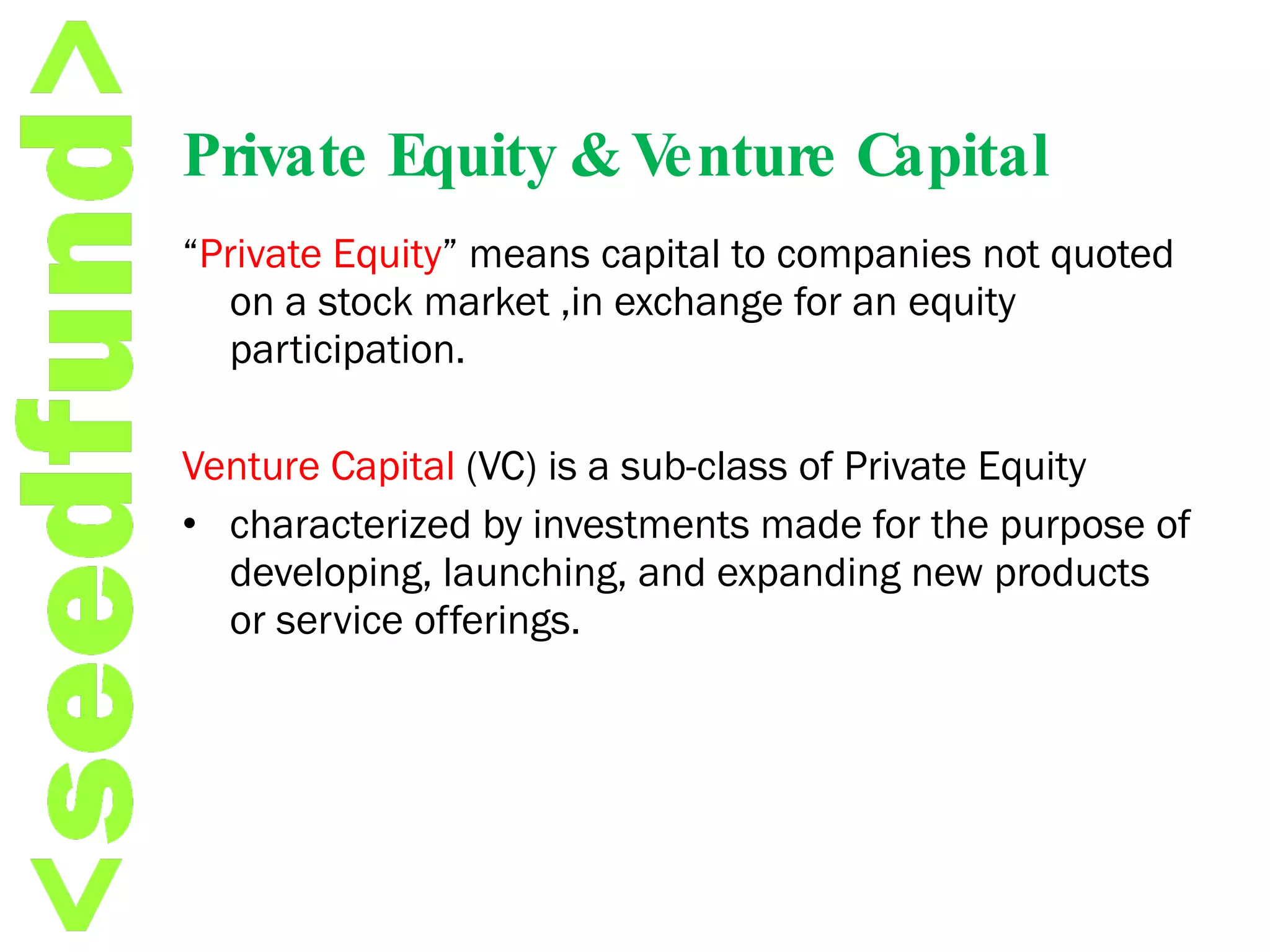 Private Equity & Venture Capital “ Private Equity ” means capital to companies not quoted on a stock market ,in exchange for an equity participation. Venture Capital  (VC) is a sub-class of Private Equity  characterized by investments made for the purpose of developing, launching, and expanding new products or service offerings. 