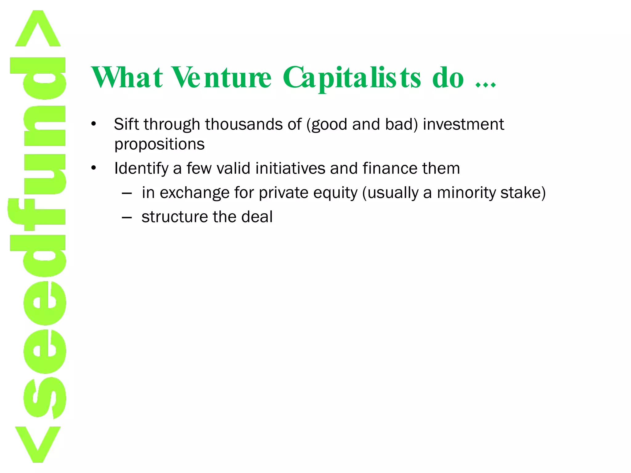 What Venture Capitalists do ... Sift through thousands of (good and bad) investment propositions Identify a few valid initiatives and finance them  in exchange for private equity (usually a minority stake) structure the deal 