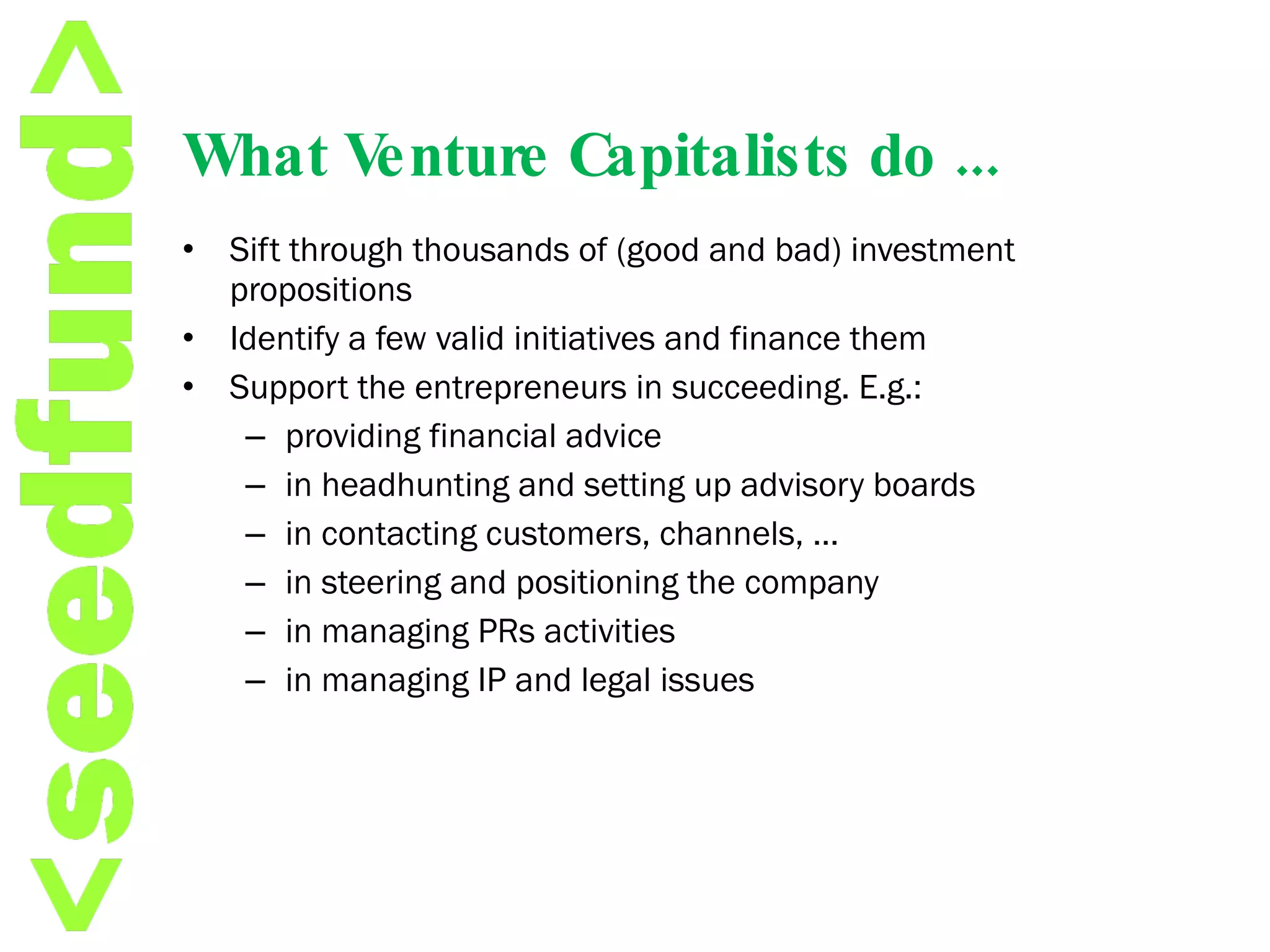 What Venture Capitalists do ... Sift through thousands of (good and bad) investment propositions Identify a few valid initiatives and finance them  Support the entrepreneurs in succeeding. E.g.:  providing financial advice in headhunting and setting up advisory boards in contacting customers, channels, …  in steering and positioning the company in managing PRs activities in managing IP and legal issues  