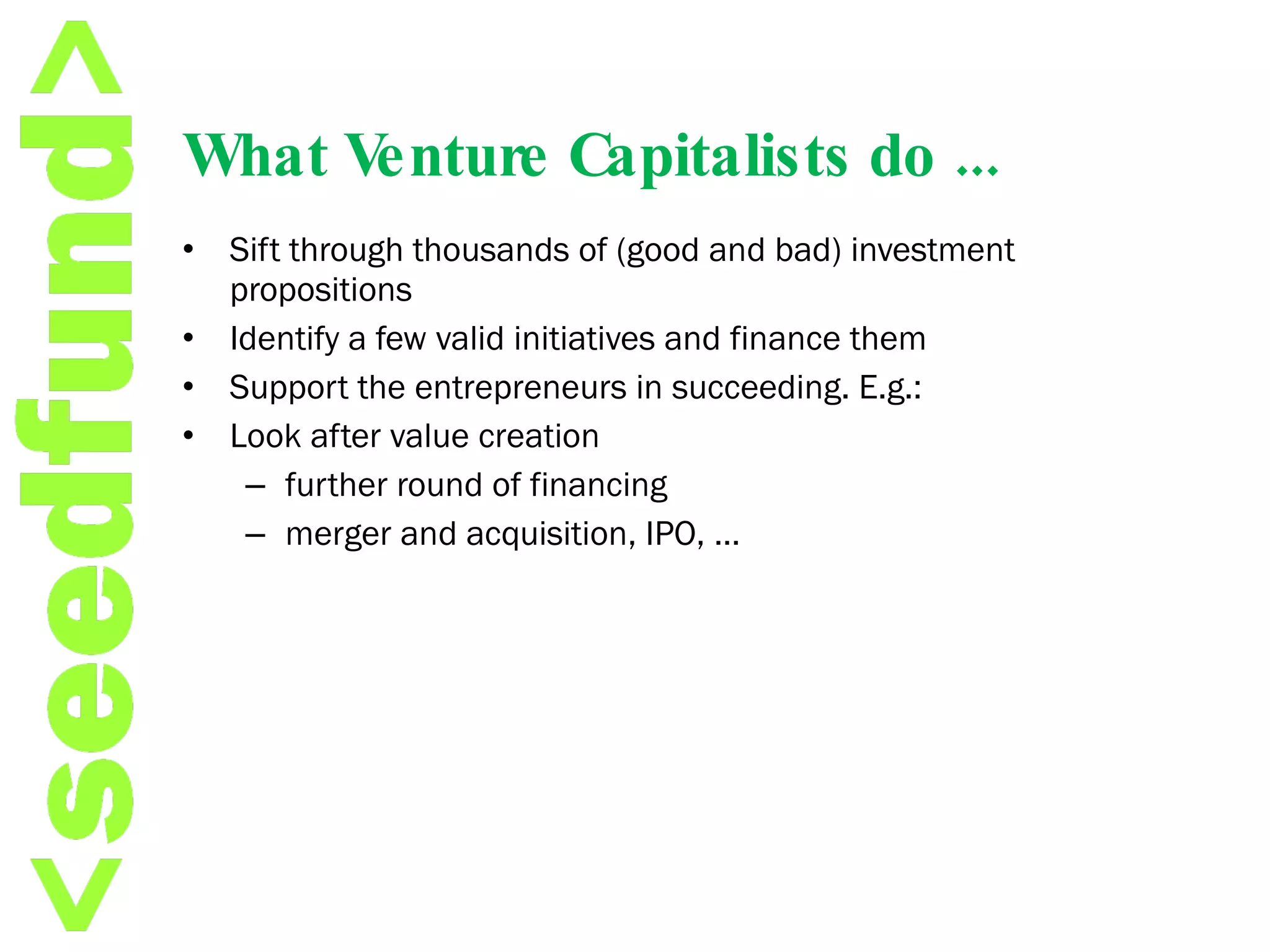 What Venture Capitalists do ... Sift through thousands of (good and bad) investment propositions Identify a few valid initiatives and finance them  Support the entrepreneurs in succeeding. E.g.:  Look after value creation further round of financing merger and acquisition, IPO, …  
