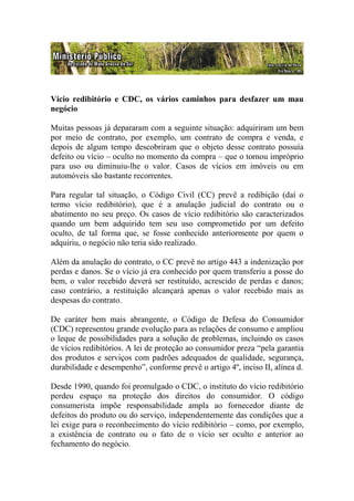 Vício redibitório e CDC, os vários caminhos para desfazer um mau
negócio

Muitas pessoas já depararam com a seguinte situação: adquiriram um bem
por meio de contrato, por exemplo, um contrato de compra e venda, e
depois de algum tempo descobriram que o objeto desse contrato possuía
defeito ou vício – oculto no momento da compra – que o tornou impróprio
para uso ou diminuiu-lhe o valor. Casos de vícios em imóveis ou em
automóveis são bastante recorrentes.

Para regular tal situação, o Código Civil (CC) prevê a redibição (daí o
termo vício redibitório), que é a anulação judicial do contrato ou o
abatimento no seu preço. Os casos de vício redibitório são caracterizados
quando um bem adquirido tem seu uso comprometido por um defeito
oculto, de tal forma que, se fosse conhecido anteriormente por quem o
adquiriu, o negócio não teria sido realizado.

Além da anulação do contrato, o CC prevê no artigo 443 a indenização por
perdas e danos. Se o vício já era conhecido por quem transferiu a posse do
bem, o valor recebido deverá ser restituído, acrescido de perdas e danos;
caso contrário, a restituição alcançará apenas o valor recebido mais as
despesas do contrato.

De caráter bem mais abrangente, o Código de Defesa do Consumidor
(CDC) representou grande evolução para as relações de consumo e ampliou
o leque de possibilidades para a solução de problemas, incluindo os casos
de vícios redibitórios. A lei de proteção ao consumidor preza “pela garantia
dos produtos e serviços com padrões adequados de qualidade, segurança,
durabilidade e desempenho”, conforme prevê o artigo 4º, inciso II, alínea d.

Desde 1990, quando foi promulgado o CDC, o instituto do vício redibitório
perdeu espaço na proteção dos direitos do consumidor. O código
consumerista impõe responsabilidade ampla ao fornecedor diante de
defeitos do produto ou do serviço, independentemente das condições que a
lei exige para o reconhecimento do vício redibitório – como, por exemplo,
a existência de contrato ou o fato de o vício ser oculto e anterior ao
fechamento do negócio.
 