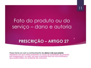 .
Fato do produto ou do
serviço – dano e autoria
PRESCRIÇÃO – ARTIGO 27
Prazo inicia-se com o conhecimento do dano e de sua autoria.
Hipóteses em que estão presentes os vícios de qualidade do produto
por insegurança, ou seja, em que o produto traz um vício intrínseco
que potencializa um acidente de consumo.
11
 