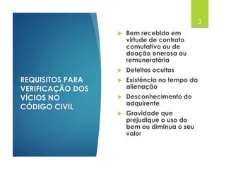 REQUISITOS PARA
VERIFICAÇÃO DOS
VÍCIOS NO
CÓDIGO CIVIL
 Bem recebido em
virtude de contrato
comutativo ou de
doação onerosa ou
remuneratória
 Defeitos ocultos
 Existência no tempo da
alienação
 Desconhecimento do
adquirente
 Gravidade que
prejudique o uso do
bem ou diminua o seu
valor
3
 