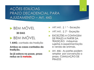 AÇÕES EDILÍCIAS
PRAZO DECADENCIAL PARA
AJUIZAMENTO – Art. 445
 BEM MÓVEL
30 DIAS
 BEM IMÓVEL
1 ANO, contado da tradição
Ambos os casos contados da
tradição.
Se já estava na posse, prazo
reduz-se à metade.
 ART.445 , § 1 º - Exceção
 ART.445 , § 2º - Exçeção
 EXCEÇÕES A CONTAGEM
DE PRAZO A PARTIR DA
TRADIÇÃO: máquinas
sujeitas à experimentação
e venda de animais.
 Art. 446 - As partes podem
ampliar por convenção o
prazo. CUMULAÇÃO DE
PRAZOS
6
 