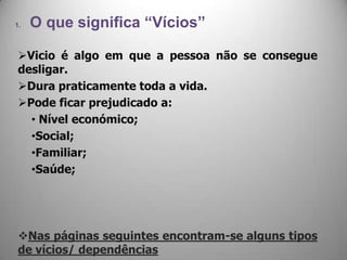 1. O que significa “Vícios”
Vicio é algo em que a pessoa não se consegue
desligar.
Dura praticamente toda a vida.
Pode ficar prejudicado a:
• Nível económico;
•Social;
•Familiar;
•Saúde;
Nas páginas seguintes encontram-se alguns tipos
de vícios/ dependências
 