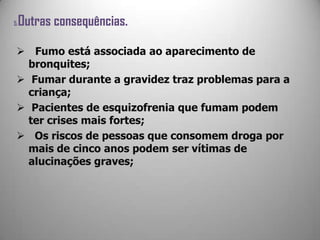 5.Outras consequências.
 Fumo está associada ao aparecimento de
bronquites;
 Fumar durante a gravidez traz problemas para a
criança;
 Pacientes de esquizofrenia que fumam podem
ter crises mais fortes;
 Os riscos de pessoas que consomem droga por
mais de cinco anos podem ser vítimas de
alucinações graves;
 