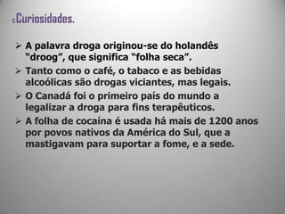 6.Curiosidades.
 A palavra droga originou-se do holandês
“droog”, que significa “folha seca”.
 Tanto como o café, o tabaco e as bebidas
alcoólicas são drogas viciantes, mas legais.
 O Canadá foi o primeiro país do mundo a
legalizar a droga para fins terapêuticos.
 A folha de cocaína é usada há mais de 1200 anos
por povos nativos da América do Sul, que a
mastigavam para suportar a fome, e a sede.
 