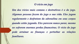 O vício em jogo
Um dos vícios mais comuns e destrutivos é o do jogo.
Algumas pessoas fazem do jogo a sua vida. Eles jogam
regularmente e desfrutam da adrenalina em seus corpos
quando estão jogando. Eles parecem nunca parar, mesmo
ao sofrerem enormes perdas financeiras. O vício do jogo
pode arruinar as finanças e perturbar as relações
familiares.
 