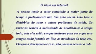 O vício em internet
A pessoa tende a estar conectado a maior parte do
tempo e praticamente não tem vida social. Isso leva a
distúrbios do sono e outros problemas de saúde. Os
usuários sentem a necessidade de atualizar-se o tempo
todo, pois eles estão sempre ansiosos para ver o que seus
amigos estão fazendo on-line, as novidades da rede, etc..
Chegam a desesperar-se caso não possam acessar a rede.
 