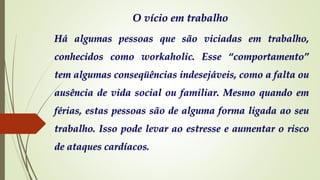 O vício em trabalho
Há algumas pessoas que são viciadas em trabalho,
conhecidos como workaholic. Esse “comportamento”
tem algumas conseqüências indesejáveis, como a falta ou
ausência de vida social ou familiar. Mesmo quando em
férias, estas pessoas são de alguma forma ligada ao seu
trabalho. Isso pode levar ao estresse e aumentar o risco
de ataques cardíacos.
 