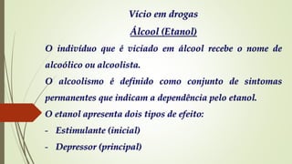 Vício em drogas
Álcool (Etanol)
O indivíduo que é viciado em álcool recebe o nome de
alcoólico ou alcoolista.
O alcoolismo é definido como conjunto de sintomas
permanentes que indicam a dependência pelo etanol.
O etanol apresenta dois tipos de efeito:
- Estimulante (inicial)
- Depressor (principal)
 