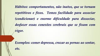 Hábitos: comportamentos, não inatos, que se tornam
repetitivos e fixos. Temos facilidade para associar
(condicionar) e enorme dificuldade para dissociar,
desfazer essas conexões cerebrais que se fixam com
vigor.
Exemplos: comer depressa, cruzar as pernas ao sentar,
etc.
 