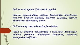 Efeitos a curto prazo (Intoxicação aguda)
Euforia, agressividade, insônia, taquicardia, hipertensão,
tremores, vômitos, diarreia, sudorese, calafrios, delírios,
alucinações, convulsões, morte.
Efeitos a longo prazo (Intoxicação crônica)
Perda de memória, concentração e raciocínio, desnutrição,
cefaleia, paranoia, alucinações frequentes, desmaios,
neuropatias periféricas.
 