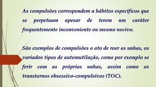 As compulsões correspondem a hábitos específicos que
se perpetuam apesar de terem um caráter
frequentemente inconveniente ou mesmo nocivo.
São exemplos de compulsões o ato de roer as unhas, os
variados tipos de automutilação, como por exemplo se
ferir com as próprias unhas, assim como os
transtornos obsessivo-compulsivos (TOC).
 