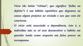 Vício (do latim "vitium", que significa "falha ou
defeito") é um hábito repetitivo que degenera ou
causa algum prejuízo ao viciado e aos que com ele
convivem.
O vício está associado a dependência, isto é, o
indivíduo não se vê sem desenvolver o hábito em
questão tendo como resposta um falso prazer ou
recompensa.
 
