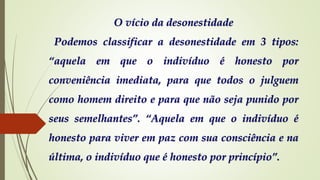 O vício da desonestidade
Podemos classificar a desonestidade em 3 tipos:
“aquela em que o indivíduo é honesto por
conveniência imediata, para que todos o julguem
como homem direito e para que não seja punido por
seus semelhantes”. “Aquela em que o indivíduo é
honesto para viver em paz com sua consciência e na
última, o indivíduo que é honesto por princípio”.
 
