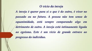 O vício da inveja
A inveja é querer para si o que é do outro, é viver no
passado ou no futuro. A pessoa não tem senso de
equanimidade, está sempre comparando algo em
detrimento de outro. A inveja está intimamente ligada
ao egoísmo. Este é um vício de grande entrave ao
progresso do indivíduo.
 