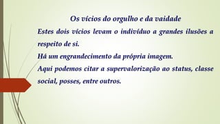 Os vícios do orgulho e da vaidade
Estes dois vícios levam o indivíduo a grandes ilusões a
respeito de si.
Há um engrandecimento da própria imagem.
Aqui podemos citar a supervalorização ao status, classe
social, posses, entre outros.
 