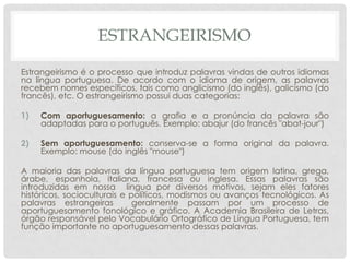 ESTRANGEIRISMO
Estrangeirismo é o processo que introduz palavras vindas de outros idiomas
na língua portuguesa. De acordo com o idioma de origem, as palavras
recebem nomes específicos, tais como anglicismo (do inglês), galicismo (do
francês), etc. O estrangeirismo possui duas categorias:

1)   Com aportuguesamento: a grafia e a pronúncia da palavra são
     adaptadas para o português. Exemplo: abajur (do francês "abat-jour")

2)   Sem aportuguesamento: conserva-se a forma original da palavra.
     Exemplo: mouse (do inglês "mouse")

A maioria das palavras da língua portuguesa tem origem latina, grega,
árabe, espanhola, italiana, francesa ou inglesa. Essas palavras são
introduzidas em nossa língua por diversos motivos, sejam eles fatores
históricos, socioculturais e políticos, modismos ou avanços tecnológicos. As
palavras estrangeiras         geralmente passam por um processo de
aportuguesamento fonológico e gráfico. A Academia Brasileira de Letras,
órgão responsável pelo Vocabulário Ortográfico de Língua Portuguesa, tem
função importante no aportuguesamento dessas palavras.
 