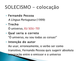 Fernando Pessoa A Língua Portuguesa  (1999) Trecho   Ó universo,  EU SOU-TE ! Qual seria o correto   "Ó universo, eu sou todas as coisas!" Intenção do autor   Ao usar, erroneamente, o verbo ser como transitivo, Fernando Pessoa quis sugerir absoluta integração entre o emissor e o universo    