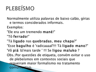 Normalmente utiliza palavras de baixo calão, gírias e termos considerados informais. Exemplos: "Ele era um tremendo  mané !" "Tô  ferrado !" "Tá  ligado  nas  quebradas ,  meu chapa ?" "Esse  bagulho  é 'radicaaaal'!!! Tá  ligado mano ?" 'Vô  piá  lá'mais tarde ' !!! Se  ligou maluko  ? Obs.:Por questões de etiqueta, convém evitar o uso de plebeísmos em contextos sociais que requeiram maior formalismo no tratamento comunicativo. 