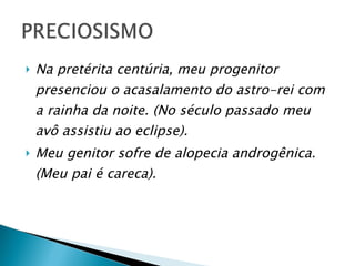 Na pretérita centúria, meu progenitor presenciou o acasalamento do astro-rei com a rainha da noite. (No século passado meu avô assistiu ao eclipse).   Meu genitor sofre de alopecia androgênica. (Meu pai é careca).   