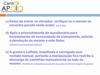 c) Antes de entrar no elevador, verifique se o mesmo se
   encontra parado neste andar. (Lei 9.502)

d) Após o preenchimento do questionário para
   levantamento de necessidade de treinamento, solicito
   a devolução do mesmo a este Setor.
   (Ofício de uma instituição pública)


e) A grama é colhida, empilhada e carregada sem
   contato manual, portanto a manipulação fica restrita à
   descarga do caminhão manualmente ao lado do
   mesmo. (Folheto de instruções para plantio de grama na forma de tapete de grama)
 