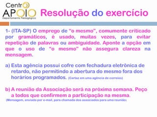 Resolução do exercício
1- (ITA-SP) O emprego de “o mesmo”, comumente criticado
por gramáticos, é usado, muitas vezes, para evitar
repetição de palavras ou ambiguidade. Aponte a opção em
que o uso de “o mesmo” não assegura clareza na
mensagem.

a) Esta agência possui cofre com fechadura eletrônica de
   retardo, não permitindo a abertura do mesmo fora dos
   horários programados. (Cartaz em uma agência de correios)

b) A reunião da Associação será na próxima semana. Peço
   a todos que confirmem a participação na mesma.
(Mensagem, enviada por e-mail, para chamada dos associados para uma reunião )
 