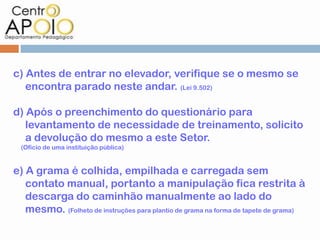 c) Antes de entrar no elevador, verifique se o mesmo se
   encontra parado neste andar. (Lei 9.502)

d) Após o preenchimento do questionário para
   levantamento de necessidade de treinamento, solicito
   a devolução do mesmo a este Setor.
  (Ofício de uma instituição pública)


e) A grama é colhida, empilhada e carregada sem
   contato manual, portanto a manipulação fica restrita à
   descarga do caminhão manualmente ao lado do
   mesmo. (Folheto de instruções para plantio de grama na forma de tapete de grama)
 