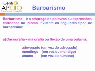 Barbarismo
Barbarismo – é o emprego de palavras ou expressões
estranhas ao idioma. Existem os seguintes tipos de
barbarismo:


a)Cacografia – má grafia ou flexão de uma palavra:

           adevogado (em vez de advogado)
           mendingo (em vez de mendigo)
           umano     (em vez de humano)
 